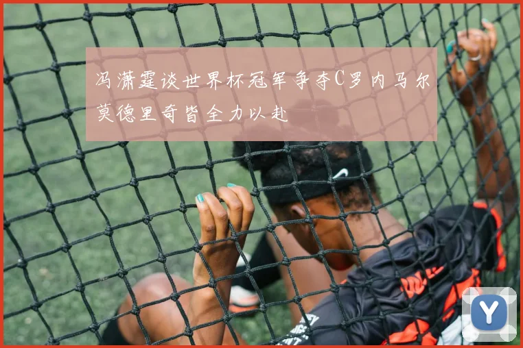 冯潇霆谈世界杯冠军争夺C罗内马尔莫德里奇皆全力以赴