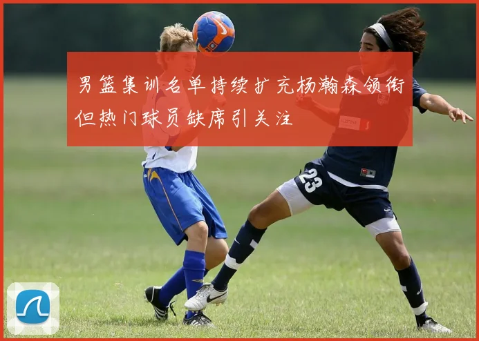 男篮集训名单持续扩充杨瀚森领衔但热门球员缺席引关注
