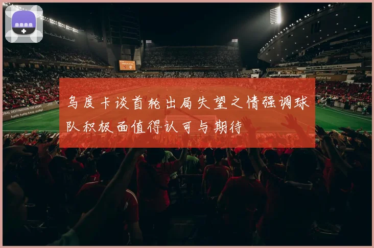 乌度卡谈首轮出局失望之情强调球队积极面值得认可与期待