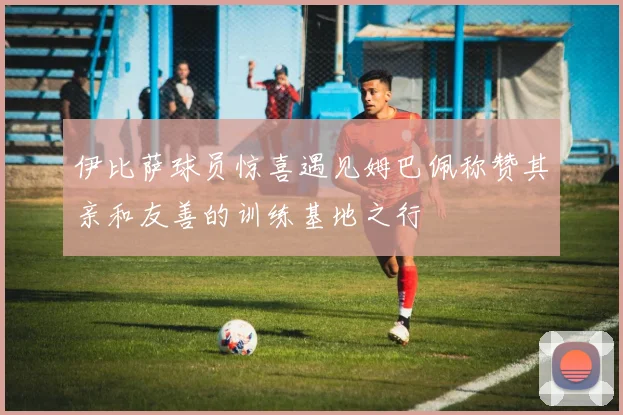 伊比萨球员惊喜遇见姆巴佩称赞其亲和友善的训练基地之行