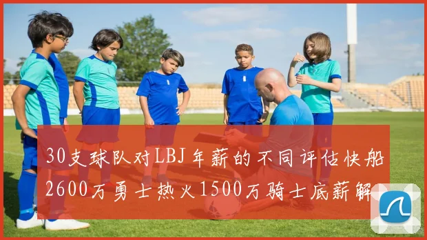 30支球队对LBJ年薪的不同评估快船2600万勇士热火1500万骑士底薪解析
