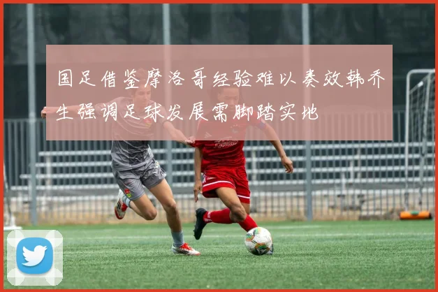 国足借鉴摩洛哥经验难以奏效韩乔生强调足球发展需脚踏实地