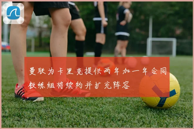 曼联为卡里克提供两年加一年合同教练组将续约并扩充阵容