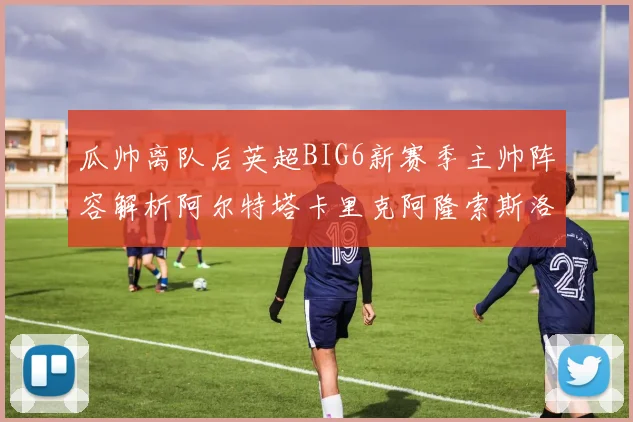 瓜帅离队后英超BIG6新赛季主帅阵容解析阿尔特塔卡里克阿隆索斯洛特的挑战与机遇