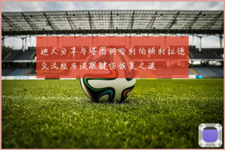 迪文分享与塔图姆哈利伯顿利拉德交流经历谈跟腱伤恢复之道