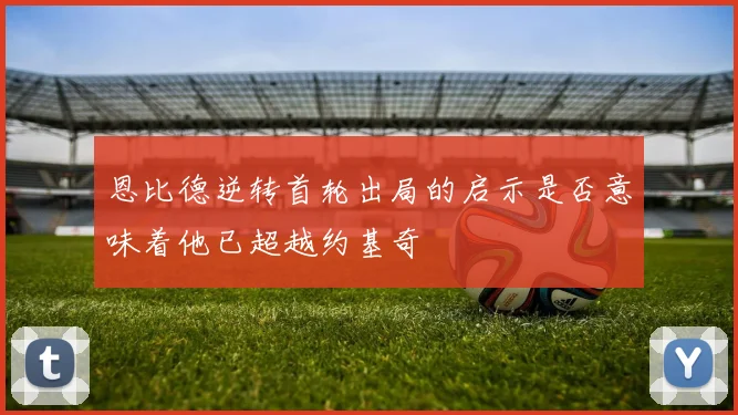 恩比德逆转首轮出局的启示是否意味着他已超越约基奇