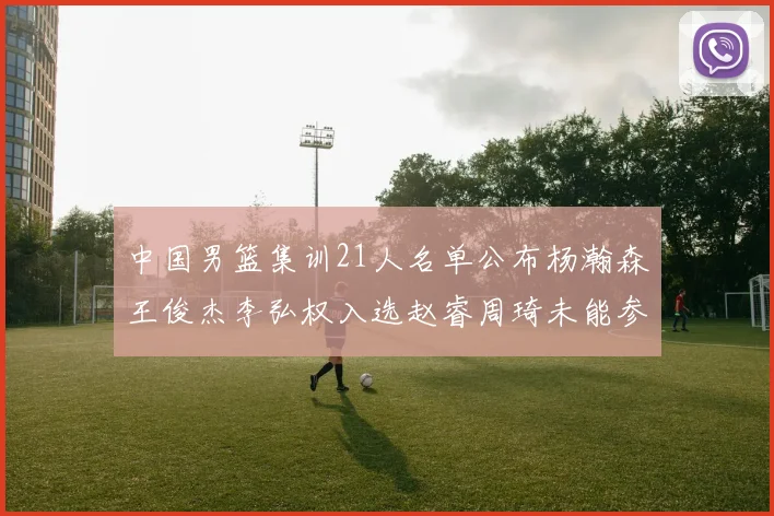 中国男篮集训21人名单公布杨瀚森王俊杰李弘权入选赵睿周琦未能参加