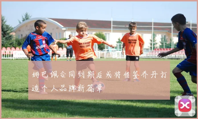 姆巴佩合同到期后或将借鉴乔丹打造个人品牌新篇章