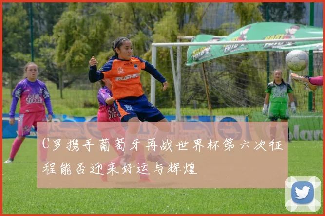 C罗携手葡萄牙再战世界杯第六次征程能否迎来好运与辉煌