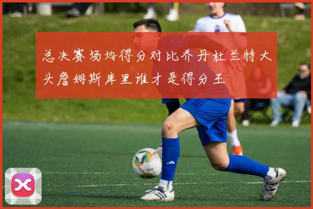 总决赛场均得分对比乔丹杜兰特大头詹姆斯库里谁才是得分王