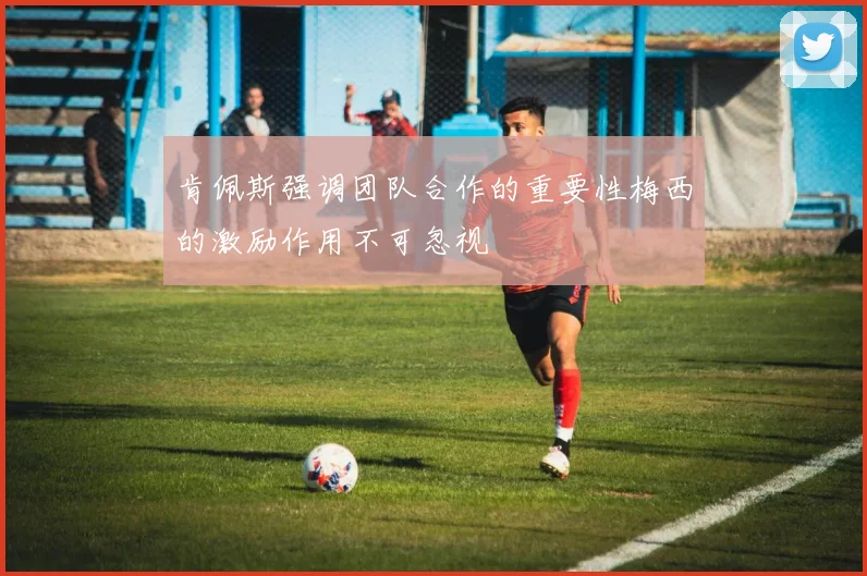 肯佩斯强调团队合作的重要性梅西的激励作用不可忽视