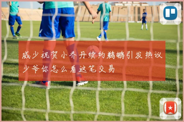 威少祝贺小乔丹续约鹈鹕引发热议少爷你怎么看这笔交易