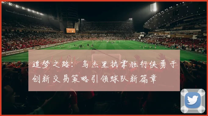 追梦之路：乌杰里执掌独行侠勇于创新交易策略引领球队新篇章