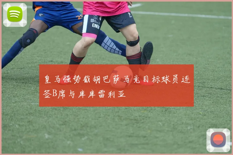 皇马强势截胡巴萨马竞目标球员连签B席与库库雷利亚