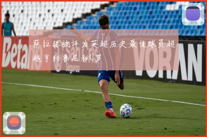 萨拉赫被评为英超历史最佳球员超越亨利鲁尼和C罗