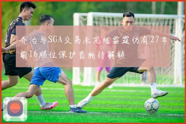 乔治与SGA交易未完结雷霆仍有27年前16顺位保护首轮待解锁