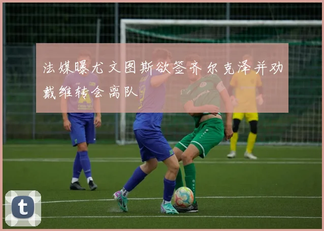 法媒曝尤文图斯欲签齐尔克泽并劝戴维转会离队