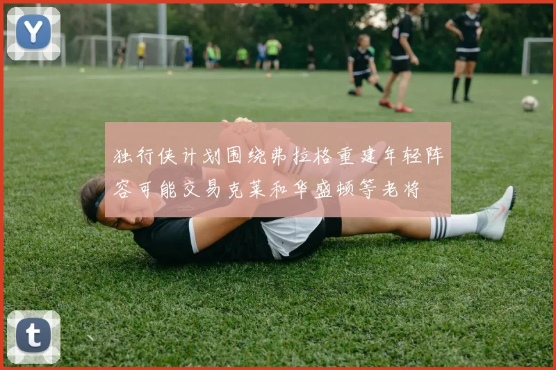 独行侠计划围绕弗拉格重建年轻阵容可能交易克莱和华盛顿等老将