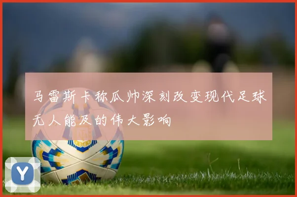 马雷斯卡称瓜帅深刻改变现代足球无人能及的伟大影响