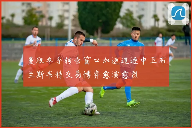 曼联冬季转会窗口加速追逐中卫布兰斯韦特交易博弈愈演愈烈