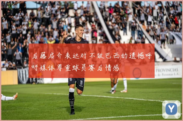 后藤启介表达对不敌巴西的遗憾呼吁媒体尊重球员赛后情感