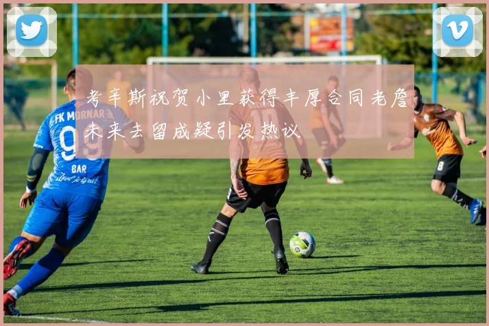 考辛斯祝贺小里获得丰厚合同老詹未来去留成疑引发热议