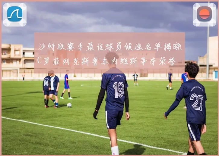 沙特联赛季最佳球员候选名单揭晓C罗菲利克斯鲁本内维斯争夺荣誉