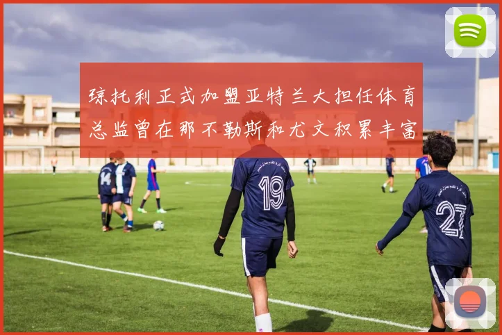 琼托利正式加盟亚特兰大担任体育总监曾在那不勒斯和尤文积累丰富经验