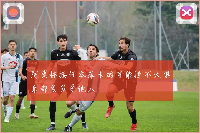 阿莫林接任本菲卡的可能性不大俱乐部或另寻他人