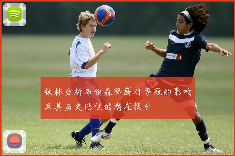 铁林分析布伦森降薪对争冠的影响及其历史地位的潜在提升