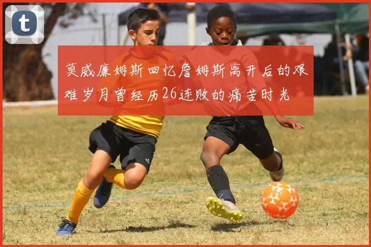 莫威廉姆斯回忆詹姆斯离开后的艰难岁月曾经历26连败的痛苦时光