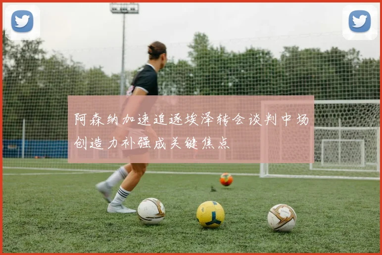 阿森纳加速追逐埃泽转会谈判中场创造力补强成关键焦点