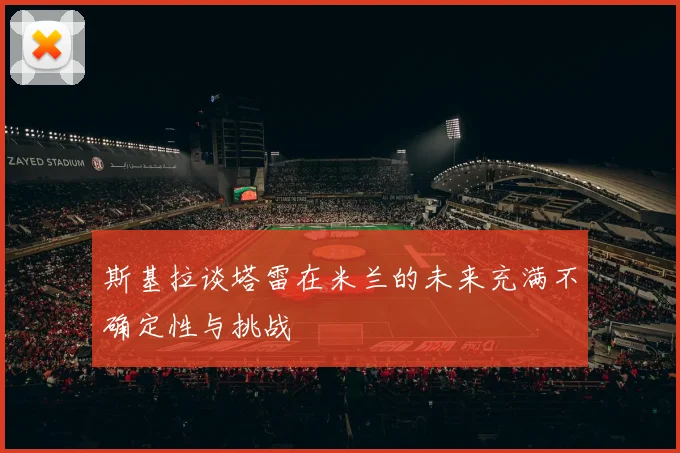 斯基拉谈塔雷在米兰的未来充满不确定性与挑战