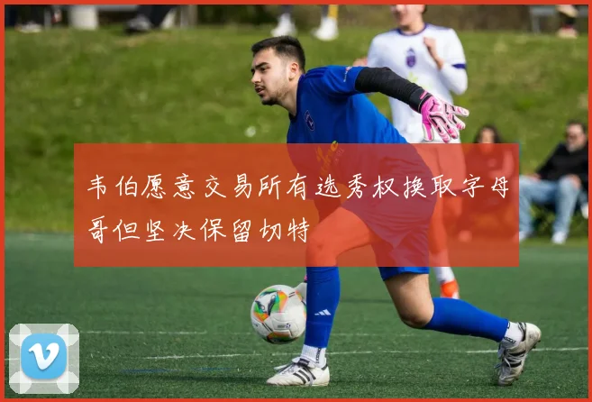 韦伯愿意交易所有选秀权换取字母哥但坚决保留切特